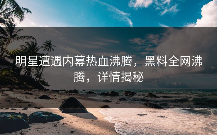 明星遭遇内幕热血沸腾，黑料全网沸腾，详情揭秘
