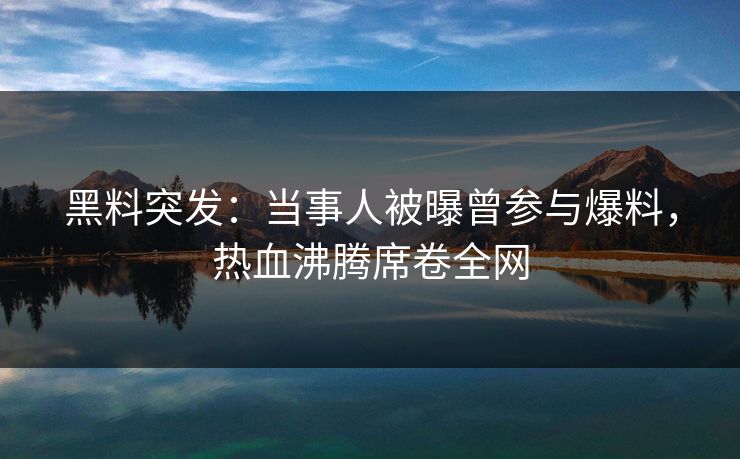 黑料突发：当事人被曝曾参与爆料，热血沸腾席卷全网