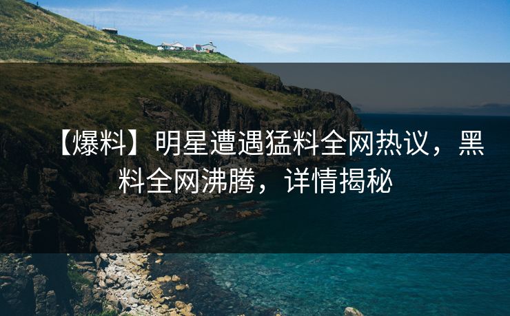 【爆料】明星遭遇猛料全网热议，黑料全网沸腾，详情揭秘