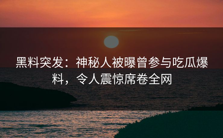 黑料突发：神秘人被曝曾参与吃瓜爆料，令人震惊席卷全网