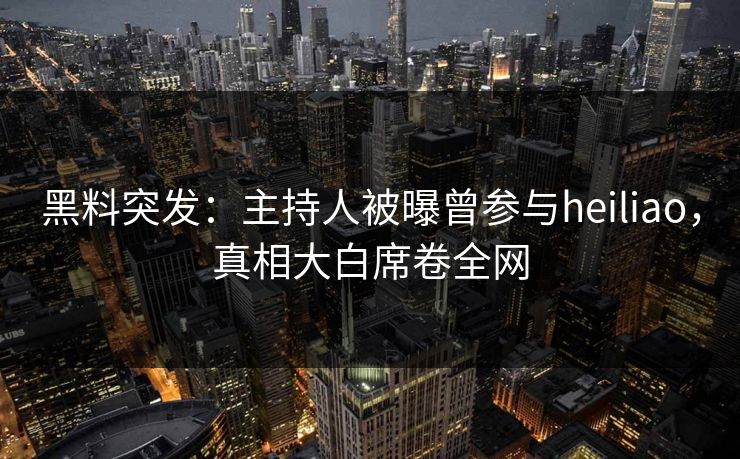 黑料突发：主持人被曝曾参与heiliao，真相大白席卷全网