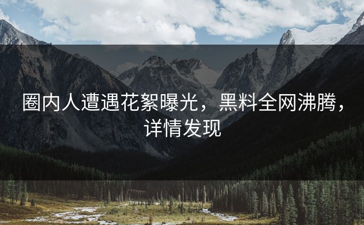 圈内人遭遇花絮曝光，黑料全网沸腾，详情发现