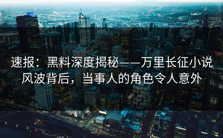 速报：黑料深度揭秘——万里长征小说风波背后，当事人的角色令人意外  第1张