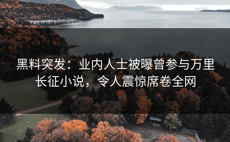 黑料突发：业内人士被曝曾参与万里长征小说，令人震惊席卷全网