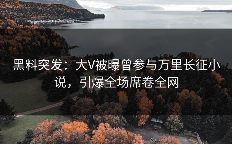 黑料突发：大V被曝曾参与万里长征小说，引爆全场席卷全网