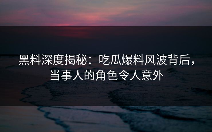 黑料深度揭秘：吃瓜爆料风波背后，当事人的角色令人意外