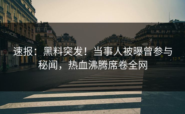 速报：黑料突发！当事人被曝曾参与秘闻，热血沸腾席卷全网