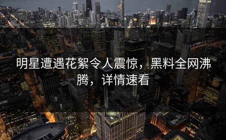 明星遭遇花絮令人震惊，黑料全网沸腾，详情速看