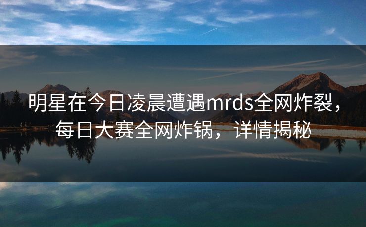明星在今日凌晨遭遇mrds全网炸裂，每日大赛全网炸锅，详情揭秘