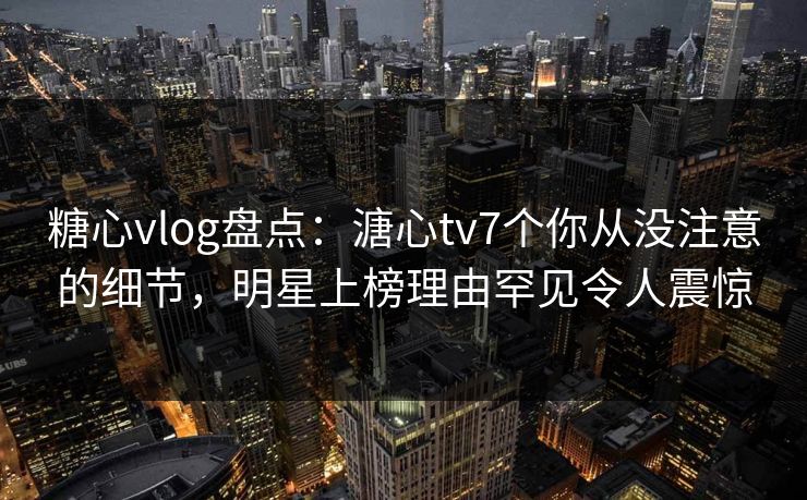 糖心vlog盘点：溏心tv7个你从没注意的细节，明星上榜理由罕见令人震惊