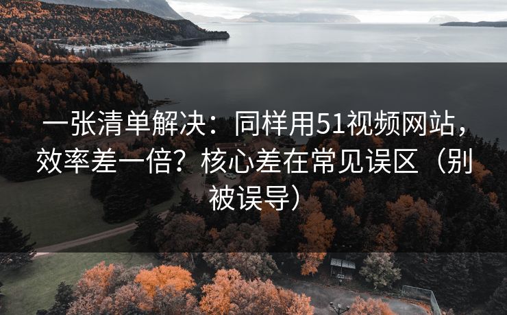 一张清单解决：同样用51视频网站，效率差一倍？核心差在常见误区（别被误导）