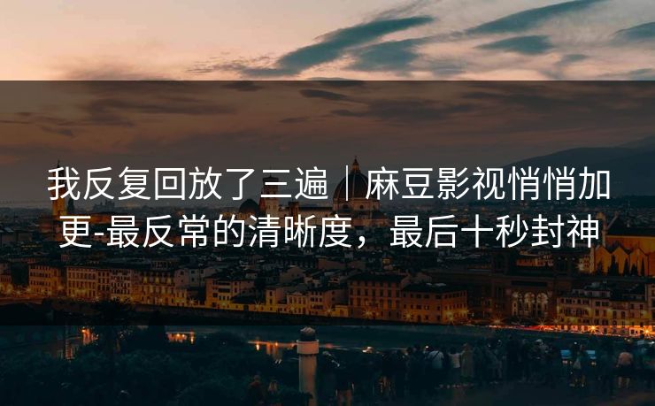 我反复回放了三遍｜麻豆影视悄悄加更-最反常的清晰度，最后十秒封神
