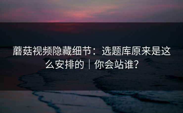 蘑菇视频隐藏细节：选题库原来是这么安排的｜你会站谁？