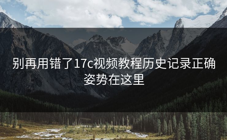 别再用错了17c视频教程历史记录正确姿势在这里