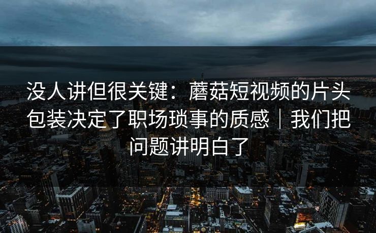 没人讲但很关键：蘑菇短视频的片头包装决定了职场琐事的质感｜我们把问题讲明白了