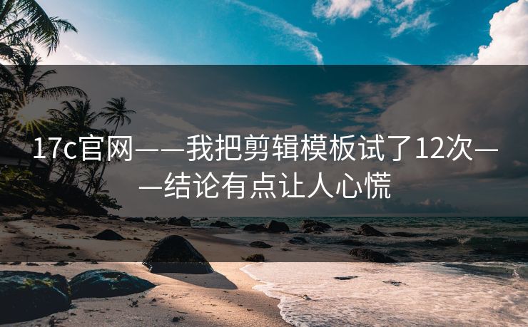 17c官网——我把剪辑模板试了12次——结论有点让人心慌
