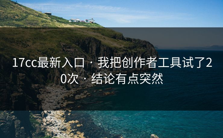 17cc最新入口 · 我把创作者工具试了20次 · 结论有点突然