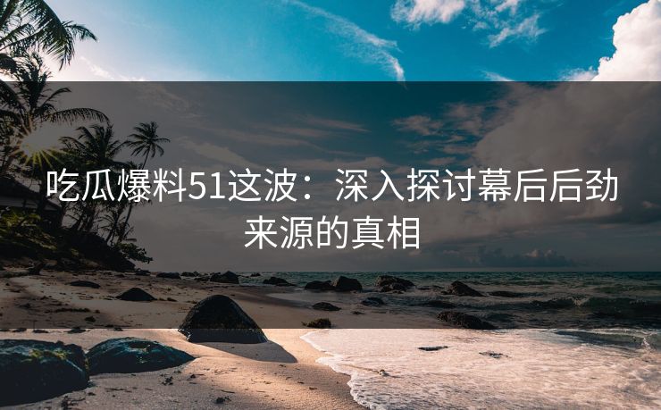 吃瓜爆料51这波：深入探讨幕后后劲来源的真相