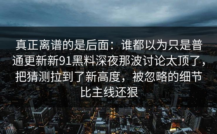真正离谱的是后面：谁都以为只是普通更新新91黑料深夜那波讨论太顶了，把猜测拉到了新高度，被忽略的细节比主线还狠
