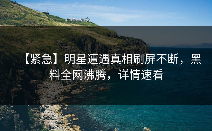 【紧急】明星遭遇真相刷屏不断，黑料全网沸腾，详情速看