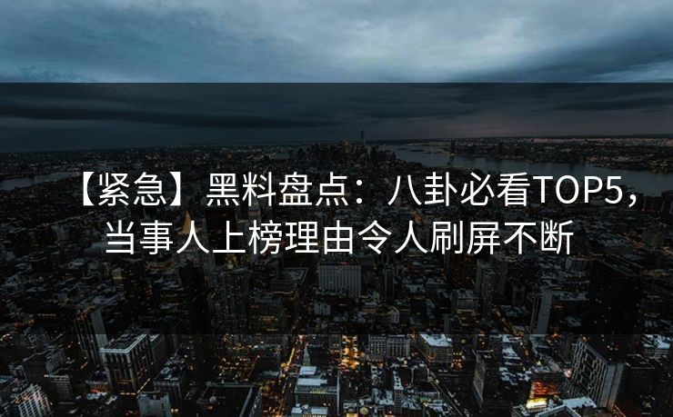 【紧急】黑料盘点：八卦必看TOP5，当事人上榜理由令人刷屏不断