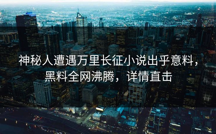 神秘人遭遇万里长征小说出乎意料，黑料全网沸腾，详情直击