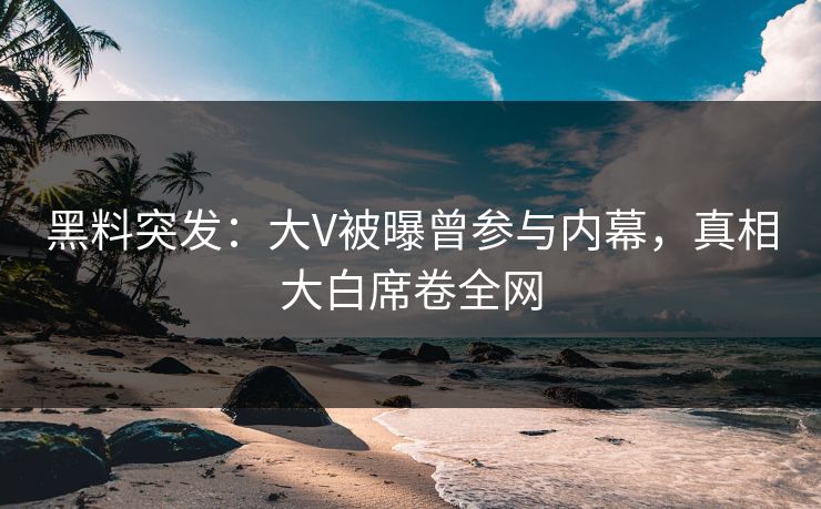 黑料突发：大V被曝曾参与内幕，真相大白席卷全网