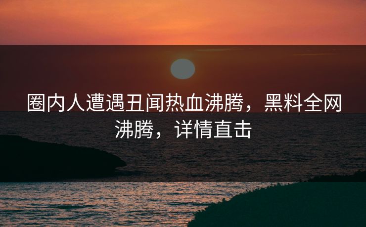 圈内人遭遇丑闻热血沸腾，黑料全网沸腾，详情直击