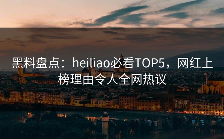黑料盘点：heiliao必看TOP5，网红上榜理由令人全网热议