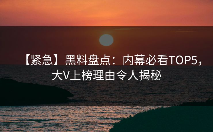 【紧急】黑料盘点：内幕必看TOP5，大V上榜理由令人揭秘