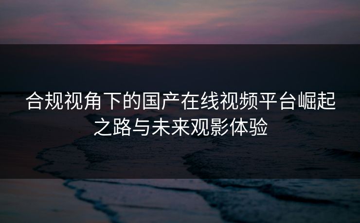 合规视角下的国产在线视频平台崛起之路与未来观影体验