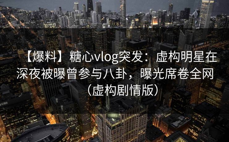 【爆料】糖心vlog突发：虚构明星在深夜被曝曾参与八卦，曝光席卷全网（虚构剧情版）