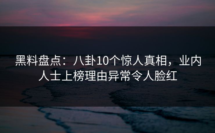 黑料盘点：八卦10个惊人真相，业内人士上榜理由异常令人脸红