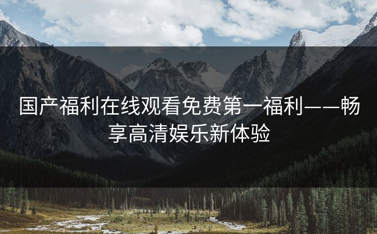 国产福利在线观看免费第一福利——畅享高清娱乐新体验 国产福利在线观看免费第一福利——畅享高清娱乐新体验