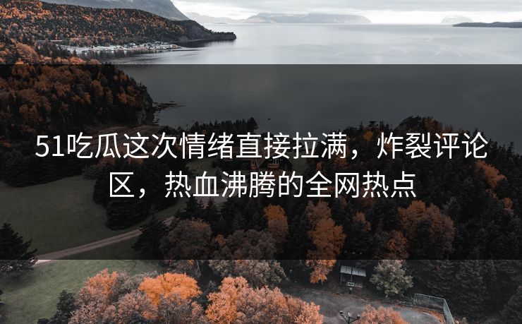51吃瓜这次情绪直接拉满，炸裂评论区，热血沸腾的全网热点