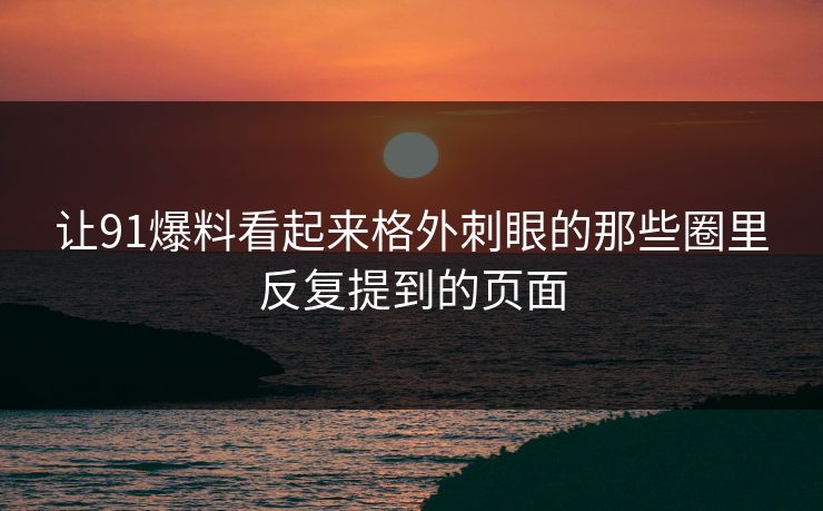 让91爆料看起来格外刺眼的那些圈里反复提到的页面